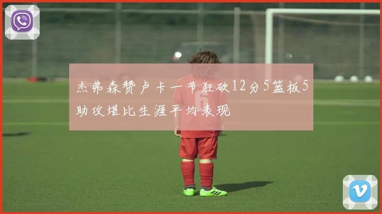 杰弗森赞卢卡一节狂砍12分5篮板5助攻堪比生涯平均表现