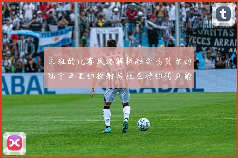 文班的比赛风格解析融合戈贝尔的防守库里的投射与杜兰特的得分能力