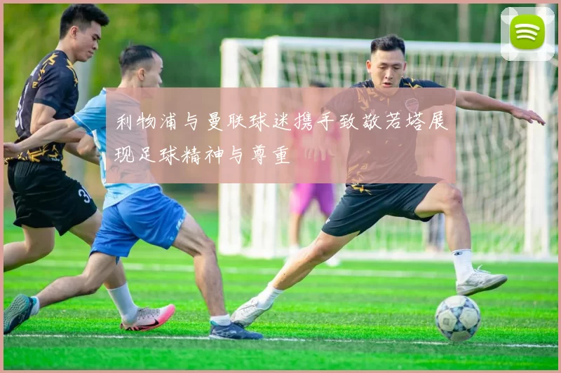 利物浦与曼联球迷携手致敬若塔展现足球精神与尊重