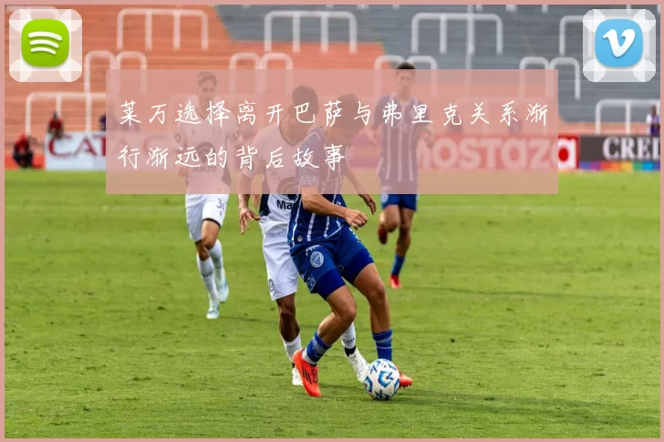 莱万选择离开巴萨与弗里克关系渐行渐远的背后故事