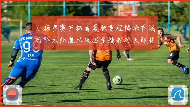 小杨参赛开拓者夏联赛程揭晓首战对阵太阳魔术狼掘金精彩对决即将开启