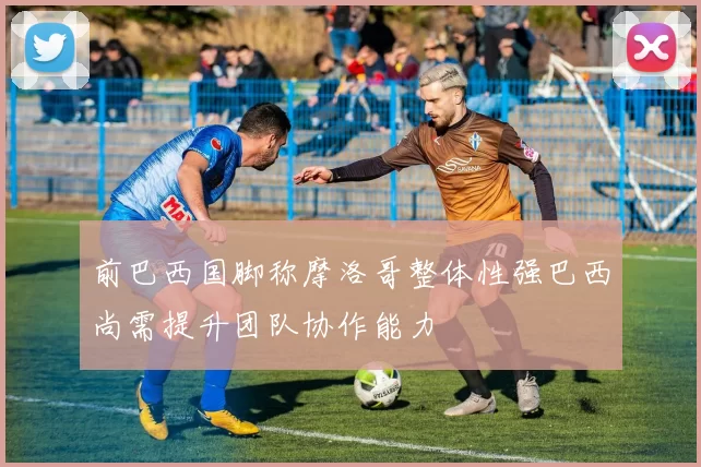 前巴西国脚称摩洛哥整体性强巴西尚需提升团队协作能力