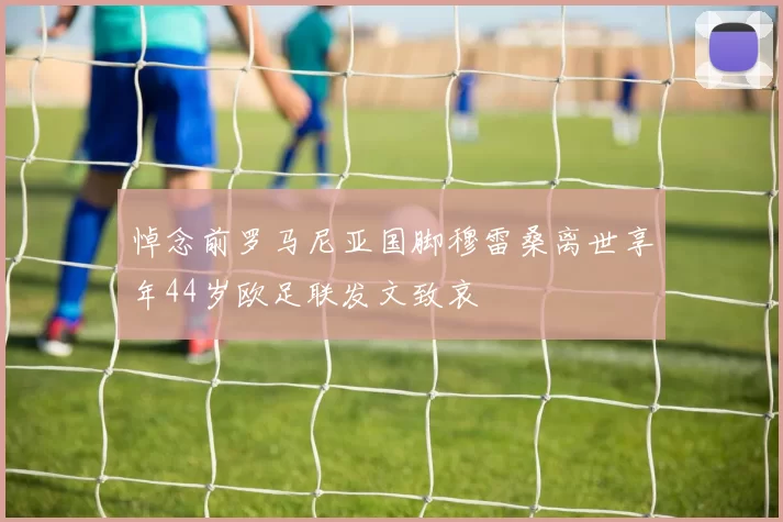 悼念前罗马尼亚国脚穆雷桑离世享年44岁欧足联发文致哀