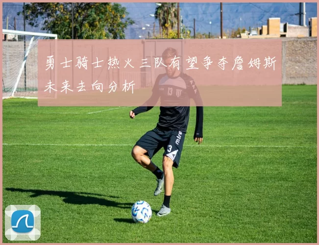 勇士骑士热火三队有望争夺詹姆斯未来去向分析