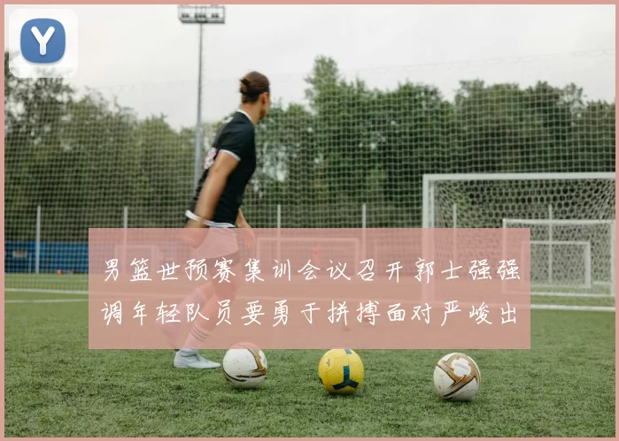 男篮世预赛集训会议召开郭士强强调年轻队员要勇于拼搏面对严峻出线形势