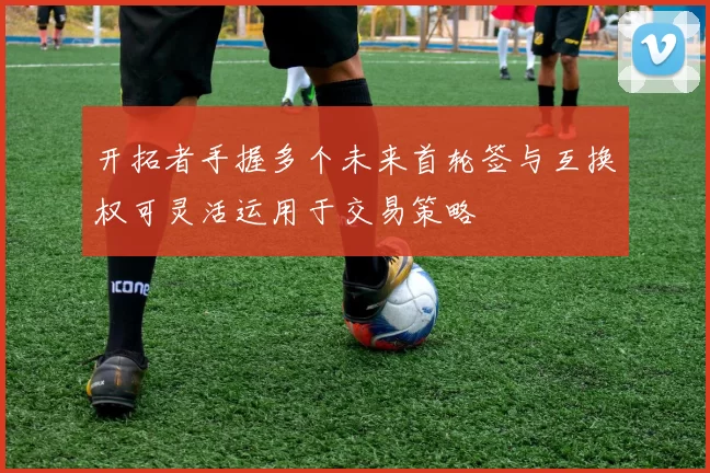 开拓者手握多个未来首轮签与互换权可灵活运用于交易策略