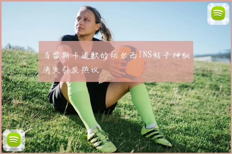 马雷斯卡道歉的切尔西INS帖子神秘消失引发热议