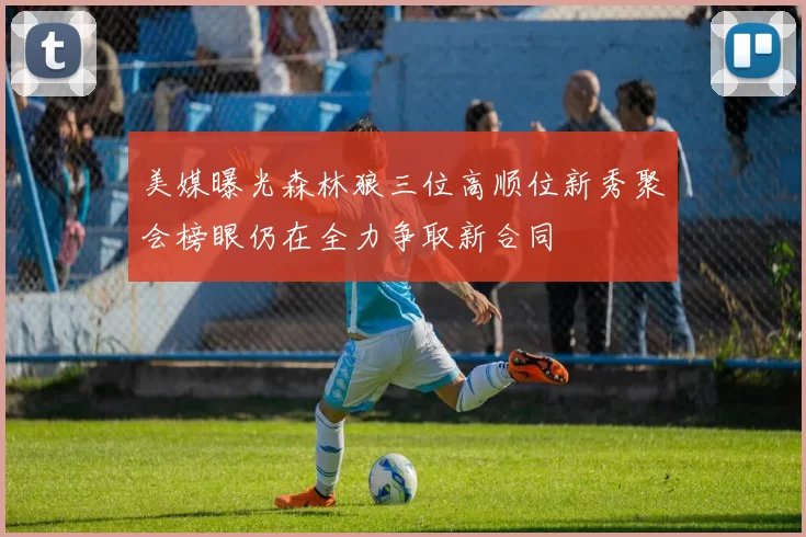 美媒曝光森林狼三位高顺位新秀聚会榜眼仍在全力争取新合同
