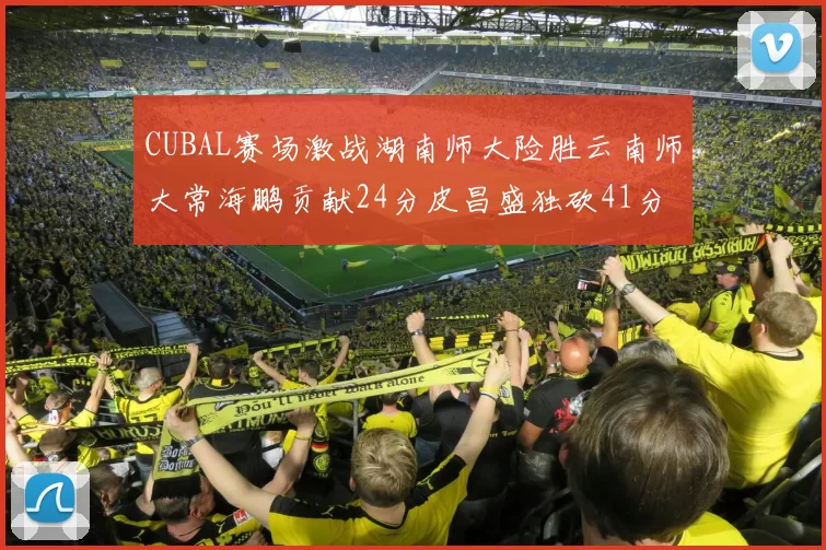 CUBAL赛场激战湖南师大险胜云南师大常海鹏贡献24分皮昌盛独砍41分6断