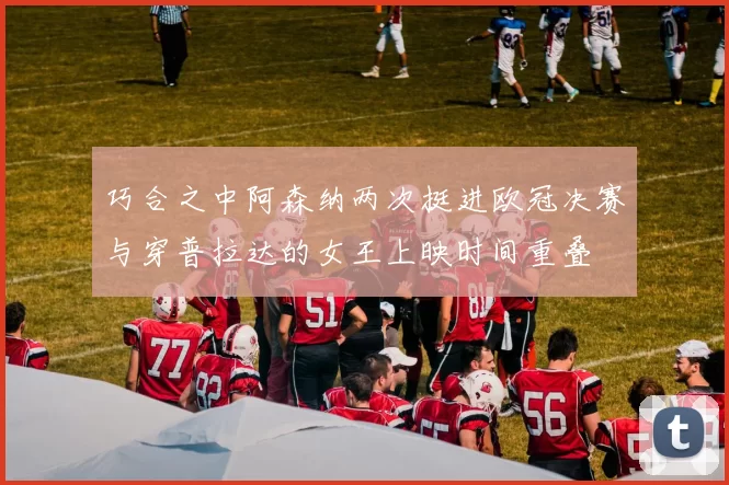 巧合之中阿森纳两次挺进欧冠决赛与穿普拉达的女王上映时间重叠