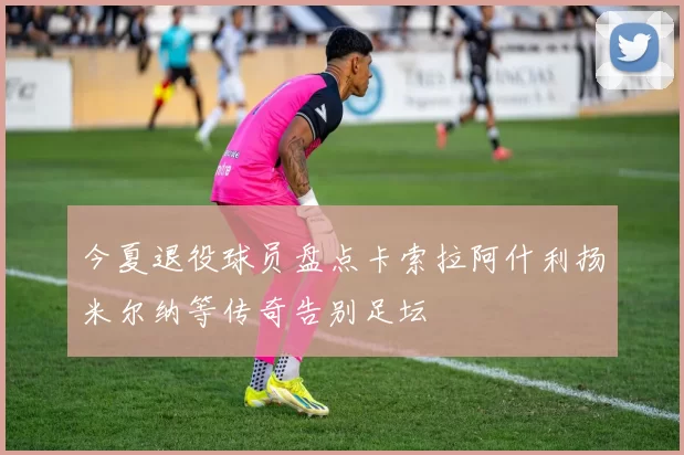 今夏退役球员盘点卡索拉阿什利扬米尔纳等传奇告别足坛