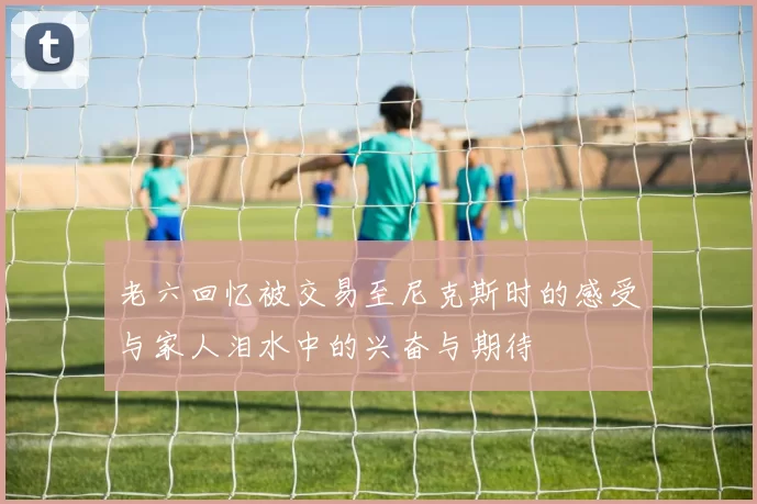 老六回忆被交易至尼克斯时的感受与家人泪水中的兴奋与期待