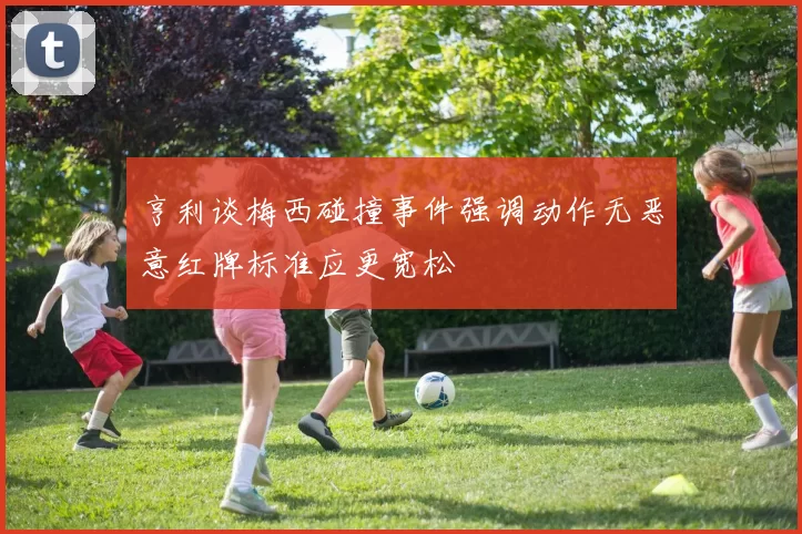 亨利谈梅西碰撞事件强调动作无恶意红牌标准应更宽松