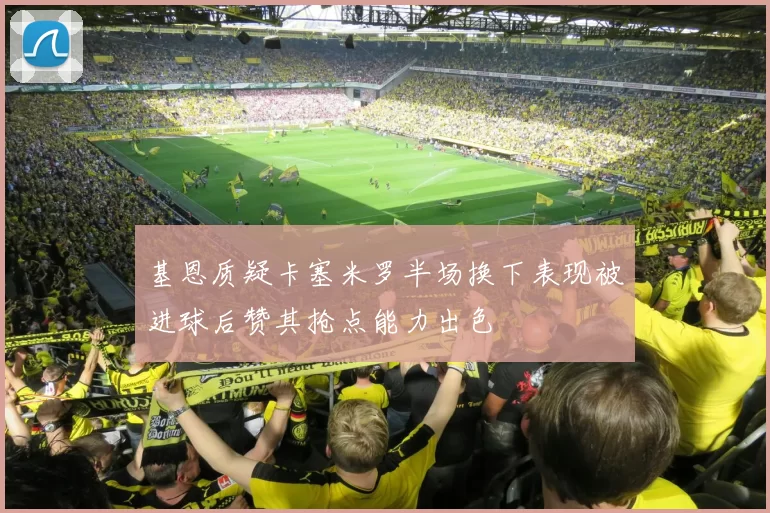 基恩质疑卡塞米罗半场换下表现被进球后赞其抢点能力出色