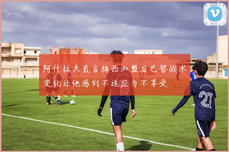 阿什拉夫直言梅西加盟后巴黎战术变化让他感到不适应与不享受