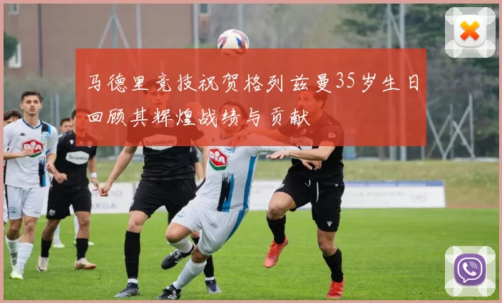 马德里竞技祝贺格列兹曼35岁生日回顾其辉煌战绩与贡献