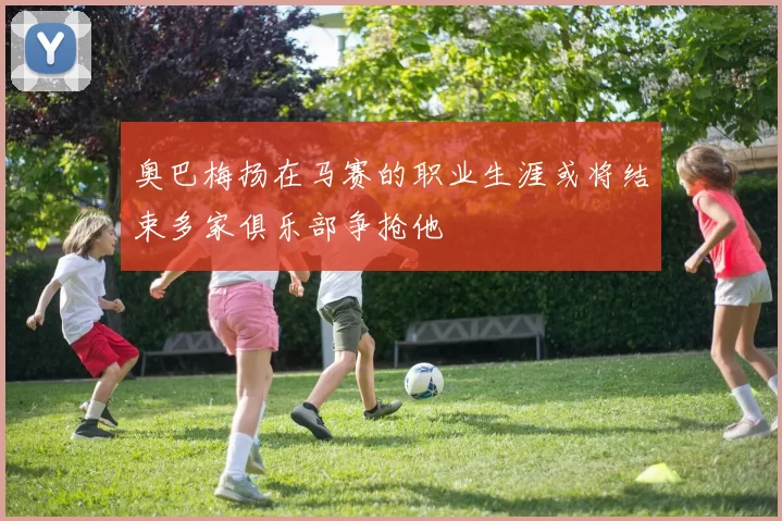 奥巴梅扬在马赛的职业生涯或将结束多家俱乐部争抢他