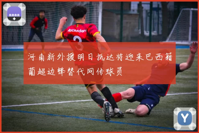 河南新外援明日抵达将迎来巴西籍葡超边锋替代网传球员