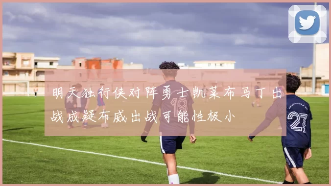 明天独行侠对阵勇士凯莱布马丁出战成疑布威出战可能性极小