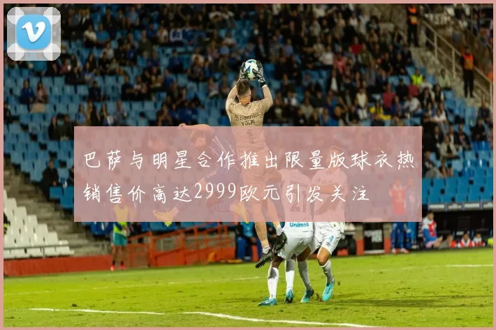巴萨与明星合作推出限量版球衣热销售价高达2999欧元引发关注
