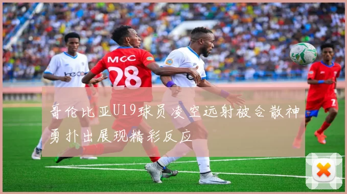 哥伦比亚U19球员凌空远射被合散神勇扑出展现精彩反应