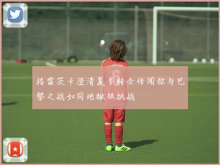 格雷茨卡澄清夏季转会传闻称与巴黎之战如同地狱级挑战
